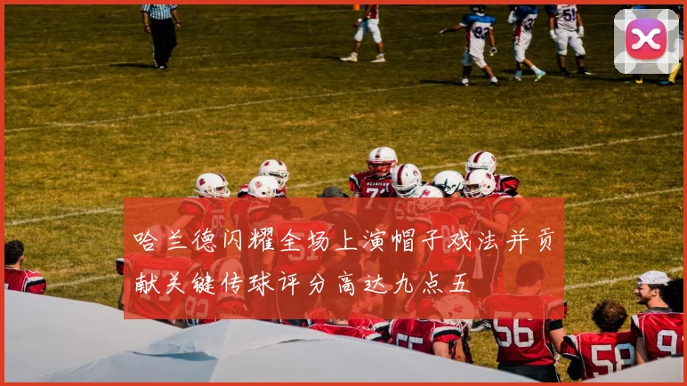 哈兰德闪耀全场上演帽子戏法并贡献关键传球评分高达九点五