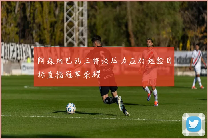 阿森纳巴西三将谈压力应对经验目标直指冠军荣耀