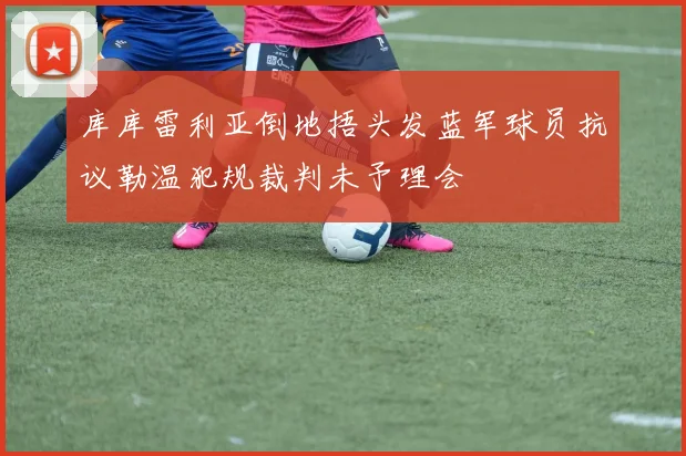 库库雷利亚倒地捂头发蓝军球员抗议勒温犯规裁判未予理会