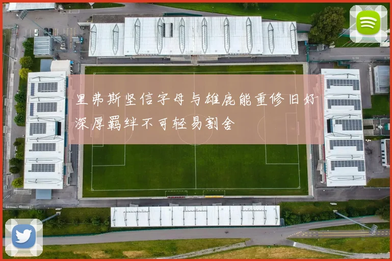 里弗斯坚信字母与雄鹿能重修旧好深厚羁绊不可轻易割舍