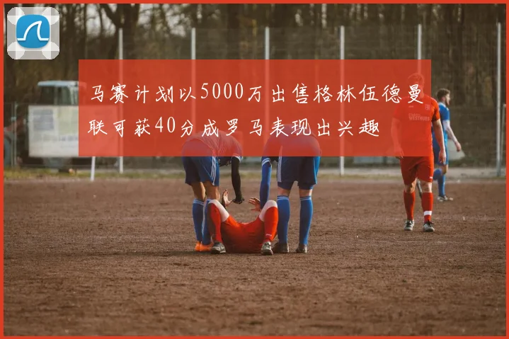 马赛计划以5000万出售格林伍德曼联可获40分成罗马表现出兴趣