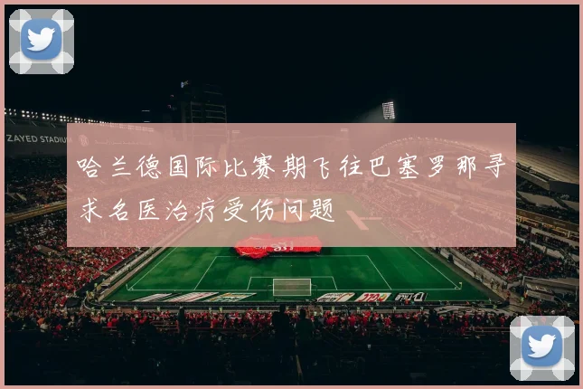哈兰德国际比赛期飞往巴塞罗那寻求名医治疗受伤问题