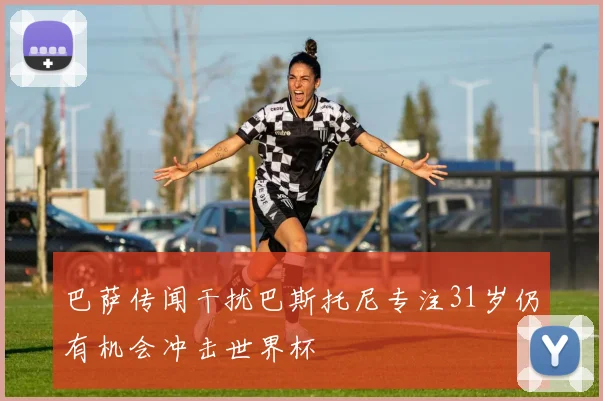 巴萨传闻干扰巴斯托尼专注31岁仍有机会冲击世界杯