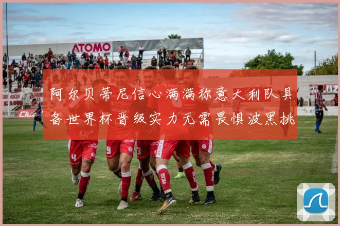 阿尔贝蒂尼信心满满称意大利队具备世界杯晋级实力无需畏惧波黑挑战