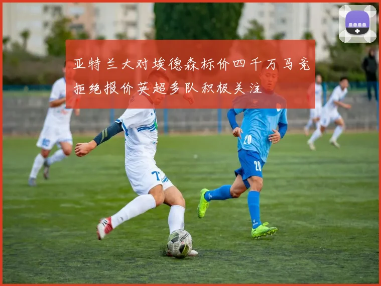 亚特兰大对埃德森标价四千万马竞拒绝报价英超多队积极关注