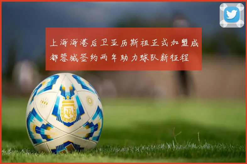 上海海港后卫亚历斯祖正式加盟成都蓉城签约两年助力球队新征程