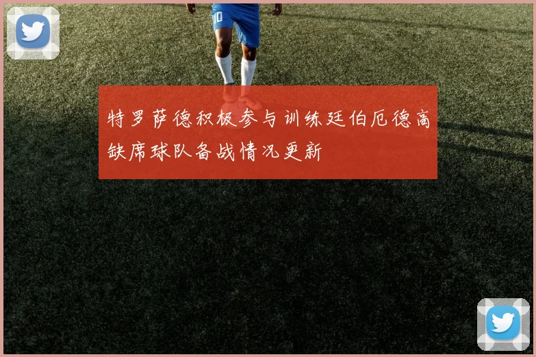 特罗萨德积极参与训练廷伯厄德高缺席球队备战情况更新