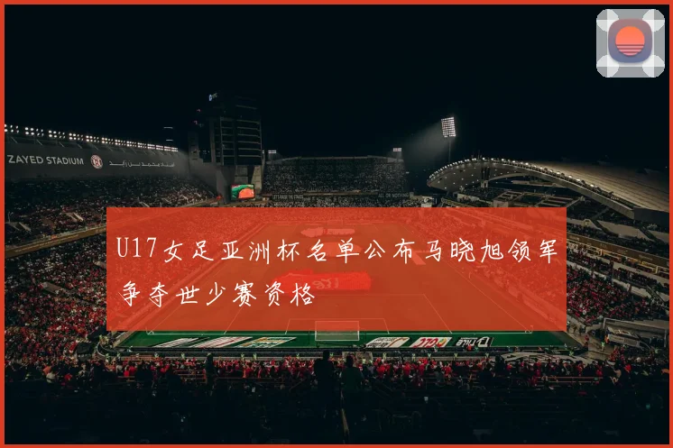 U17女足亚洲杯名单公布马晓旭领军争夺世少赛资格